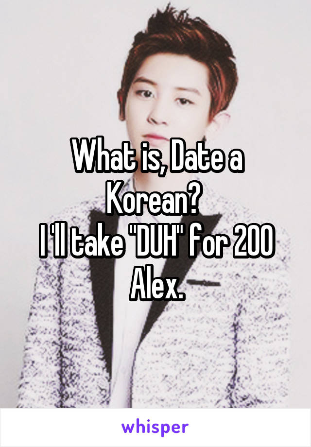 What is, Date a Korean? 
I 'll take "DUH" for 200 Alex.