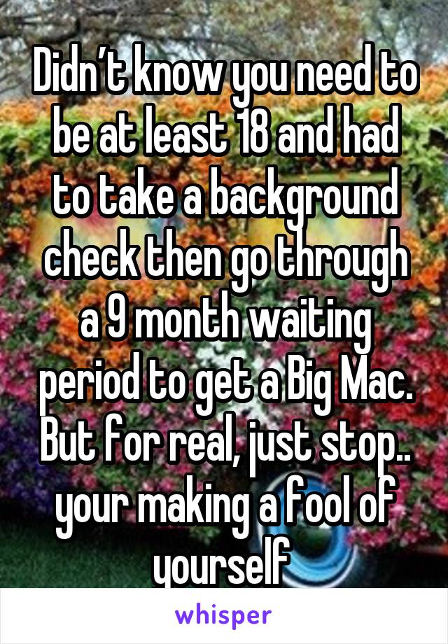 Didn’t know you need to be at least 18 and had to take a background check then go through a 9 month waiting period to get a Big Mac. But for real, just stop.. your making a fool of yourself 
