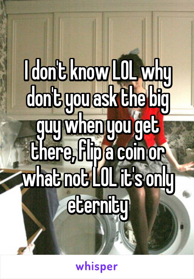 I don't know LOL why don't you ask the big guy when you get there, flip a coin or what not LOL it's only eternity