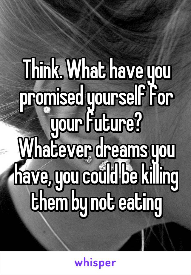 Think. What have you promised yourself for your future? Whatever dreams you have, you could be killing them by not eating
