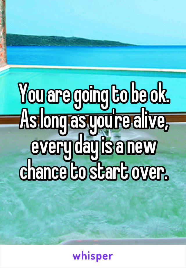 You are going to be ok. As long as you're alive, every day is a new chance to start over.