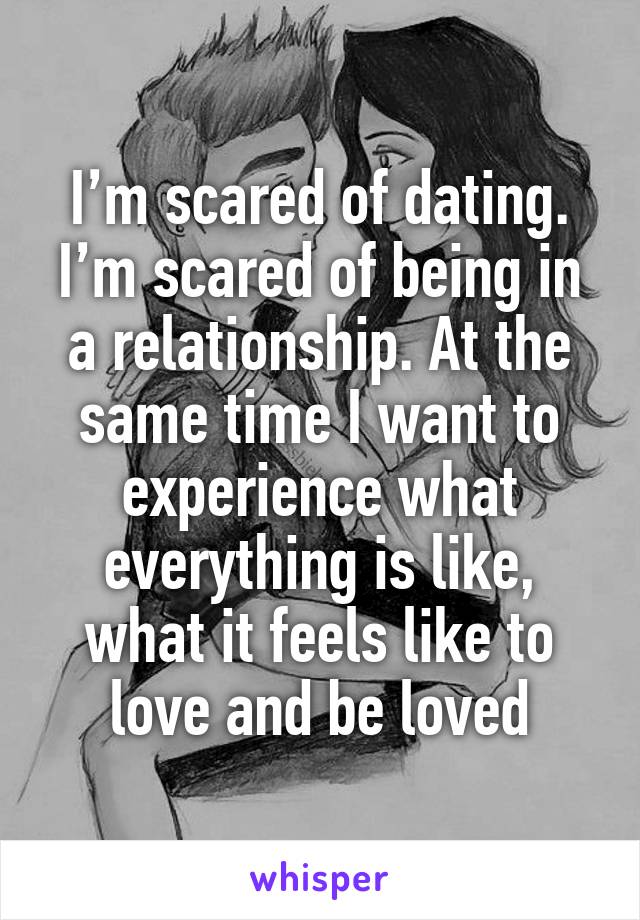 I’m scared of dating. I’m scared of being in a relationship. At the same time I want to experience what everything is like, what it feels like to love and be loved