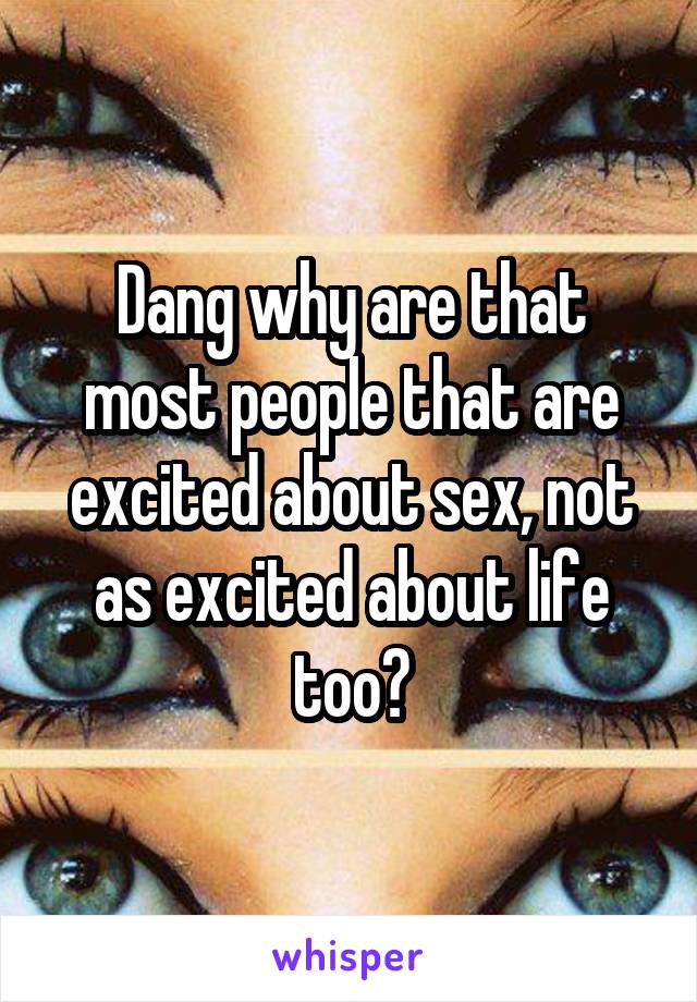 Dang why are that most people that are excited about sex, not as excited about life too?