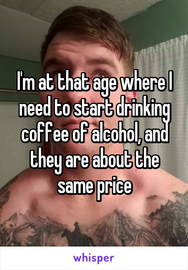 I'm at that age where I need to start drinking coffee of alcohol, and they are about the same price