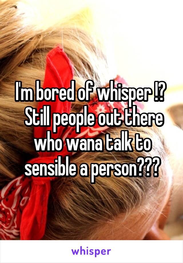 I'm bored of whisper !😢 
 Still people out there who wana talk to sensible a person?☺️