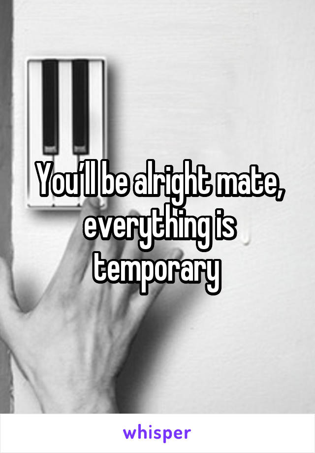 You’ll be alright mate, everything is temporary 