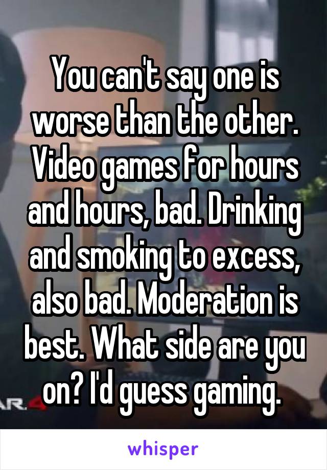 You can't say one is worse than the other. Video games for hours and hours, bad. Drinking and smoking to excess, also bad. Moderation is best. What side are you on? I'd guess gaming. 