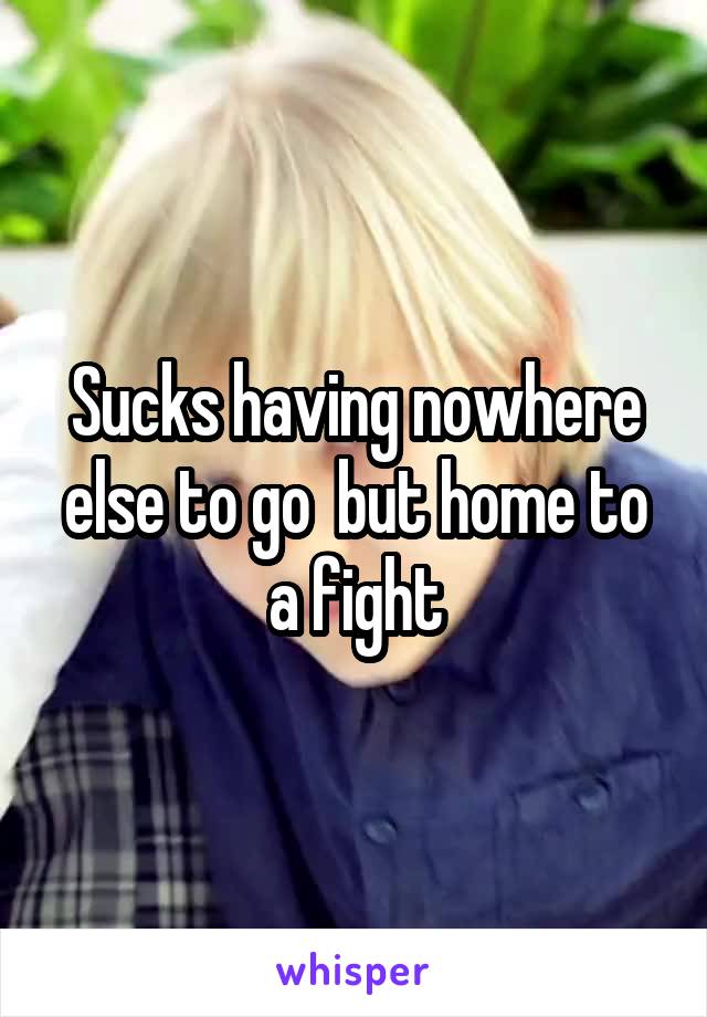 Sucks having nowhere else to go  but home to a fight