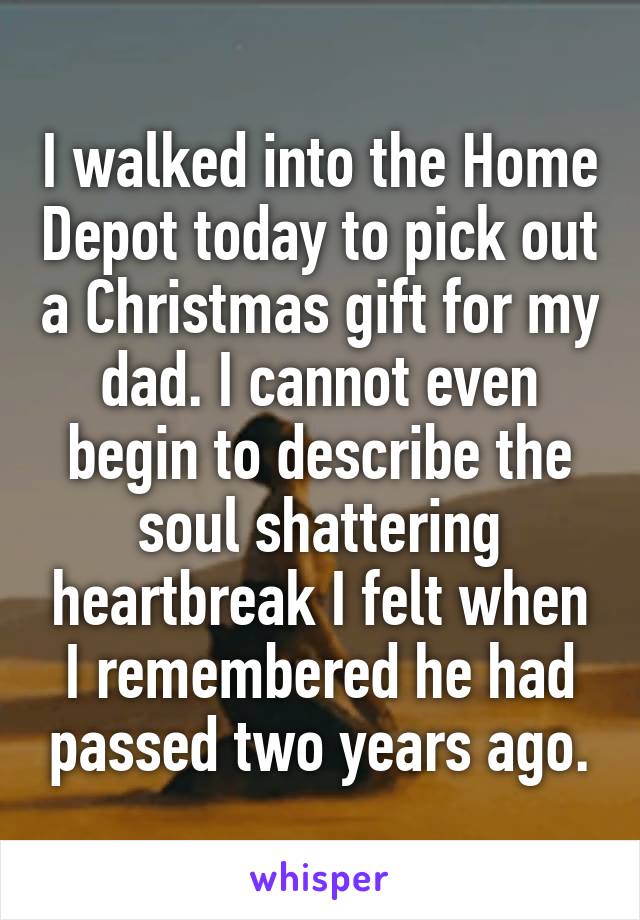 I walked into the Home Depot today to pick out a Christmas gift for my dad. I cannot even begin to describe the soul shattering heartbreak I felt when I remembered he had passed two years ago.