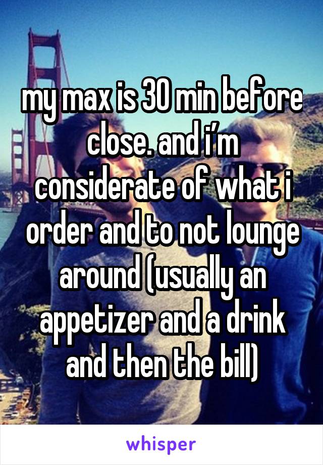 my max is 30 min before close. and i’m considerate of what i order and to not lounge around (usually an appetizer and a drink and then the bill)