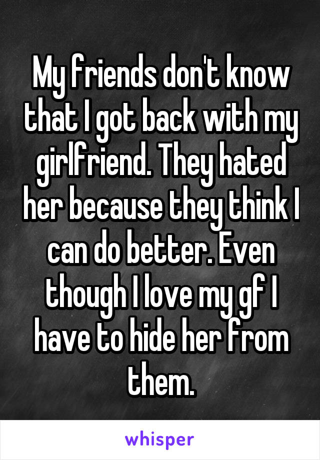 My friends don't know that I got back with my girlfriend. They hated her because they think I can do better. Even though I love my gf I have to hide her from them.