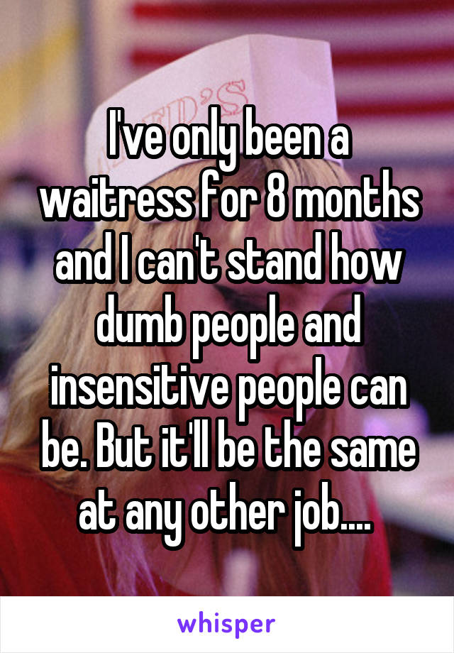 I've only been a waitress for 8 months and I can't stand how dumb people and insensitive people can be. But it'll be the same at any other job.... 