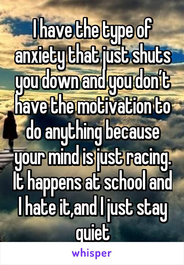 I have the type of anxiety that just shuts you down and you don’t have the motivation to do anything because your mind is just racing. It happens at school and I hate it,and I just stay quiet