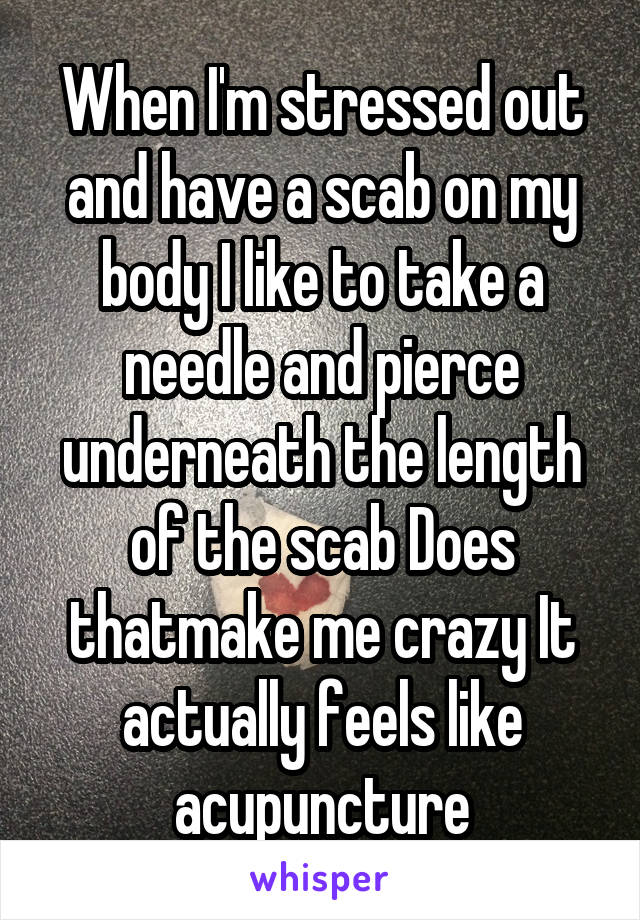 When I'm stressed out and have a scab on my body I like to take a needle and pierce underneath the length of the scab Does thatmake me crazy It actually feels like acupuncture