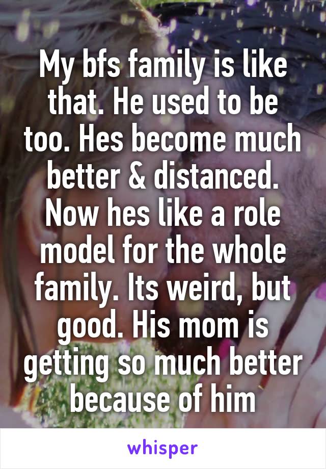 My bfs family is like that. He used to be too. Hes become much better & distanced. Now hes like a role model for the whole family. Its weird, but good. His mom is getting so much better because of him
