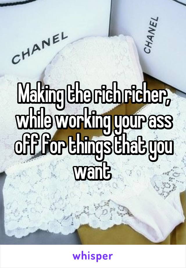 Making the rich richer, while working your ass off for things that you want 