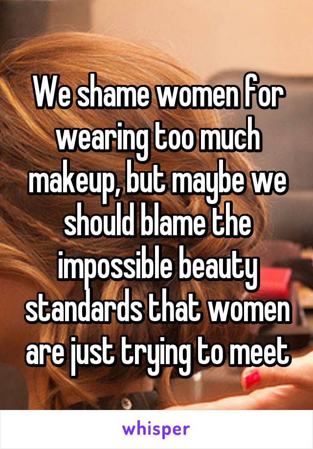 We shame women for wearing too much makeup, but maybe we should blame the impossible beauty standards that women are just trying to meet