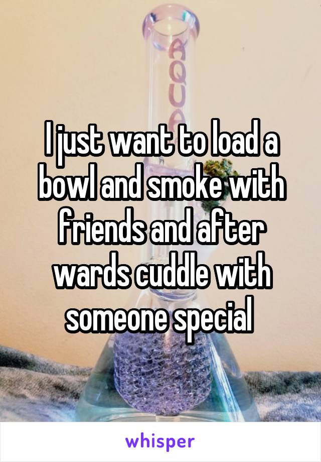 I just want to load a bowl and smoke with friends and after wards cuddle with someone special 