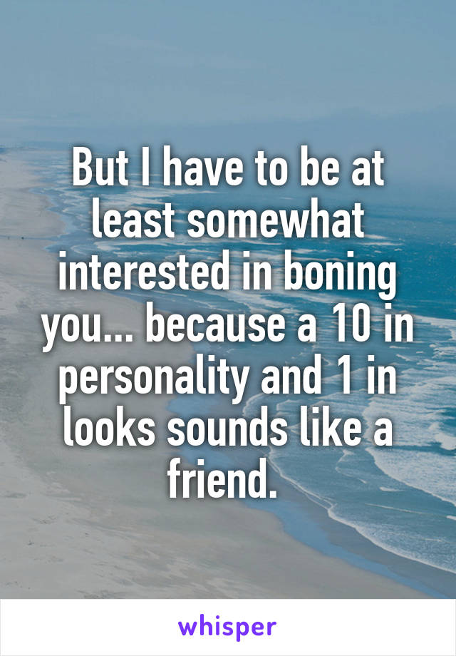 But I have to be at least somewhat interested in boning you... because a 10 in personality and 1 in looks sounds like a friend. 