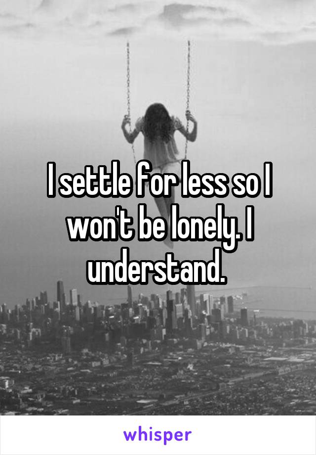 I settle for less so I won't be lonely. I understand. 