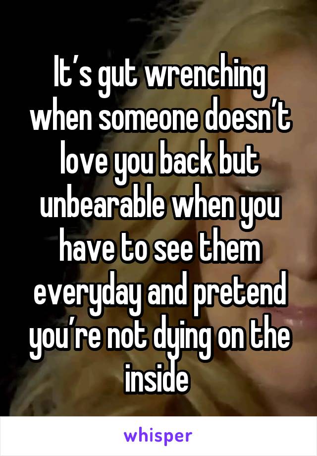 It’s gut wrenching when someone doesn’t love you back but unbearable when you have to see them everyday and pretend you’re not dying on the inside 