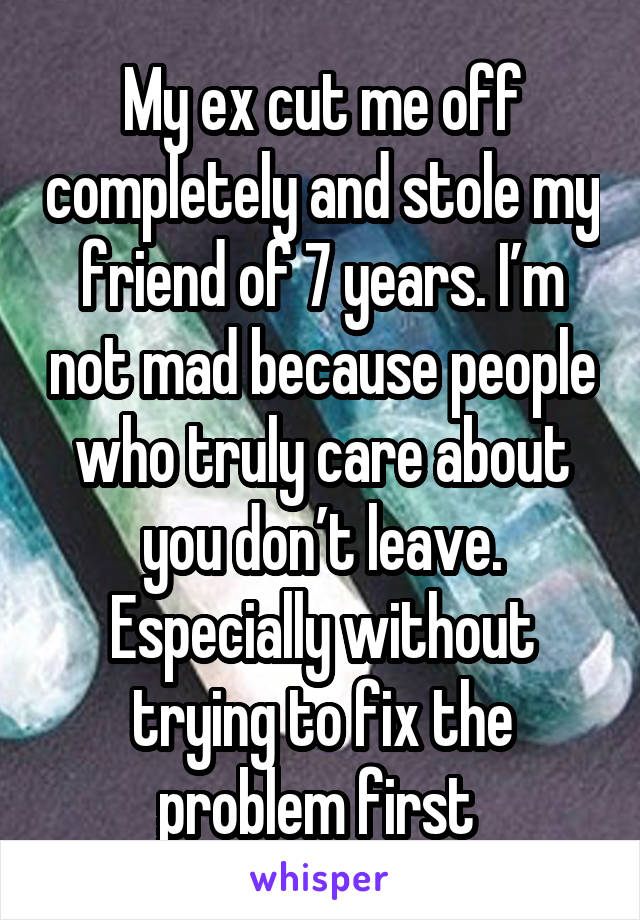 My ex cut me off completely and stole my friend of 7 years. I’m not mad because people who truly care about you don’t leave. Especially without trying to fix the problem first 