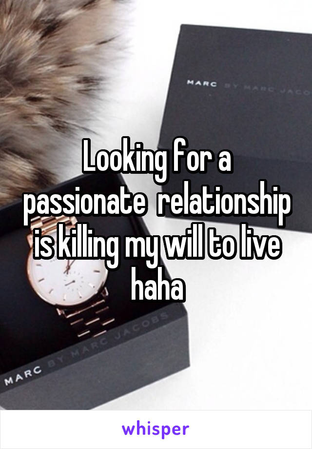 Looking for a passionate  relationship is killing my will to live haha