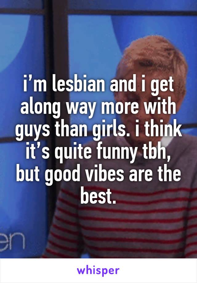 i’m lesbian and i get along way more with guys than girls. i think it’s quite funny tbh, but good vibes are the best.