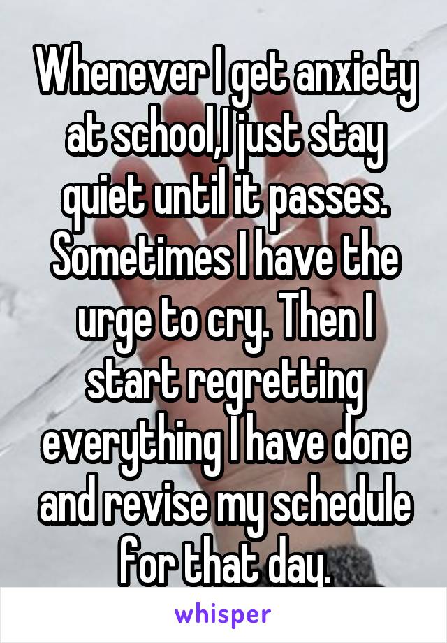 Whenever I get anxiety at school,I just stay quiet until it passes. Sometimes I have the urge to cry. Then I start regretting everything I have done and revise my schedule for that day.