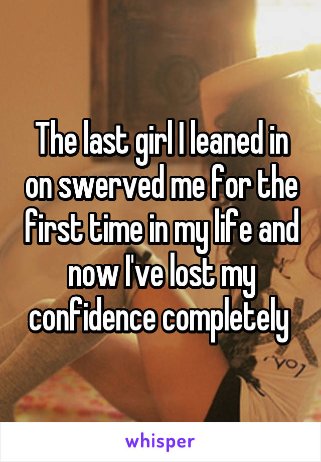 The last girl I leaned in on swerved me for the first time in my life and now I've lost my confidence completely 