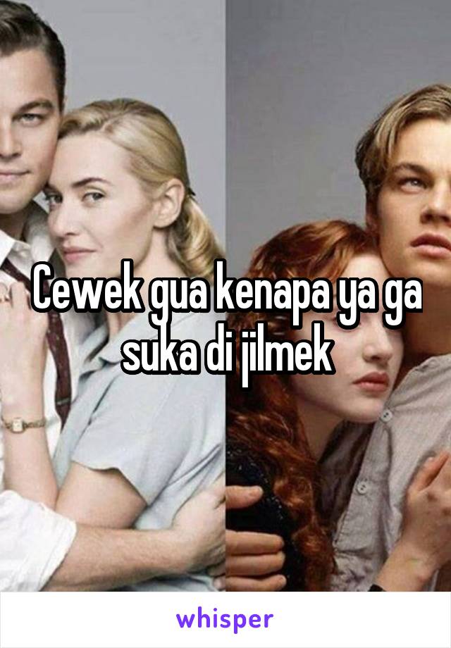 Cewek gua kenapa ya ga suka di jilmek