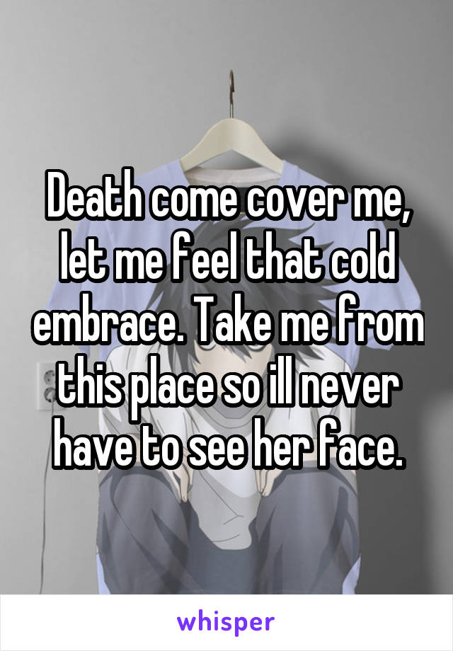 Death come cover me, let me feel that cold embrace. Take me from this place so ill never have to see her face.