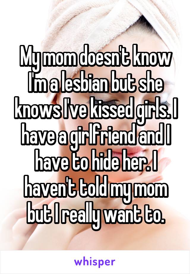 My mom doesn't know I'm a lesbian but she knows I've kissed girls. I have a girlfriend and I have to hide her. I haven't told my mom but I really want to.