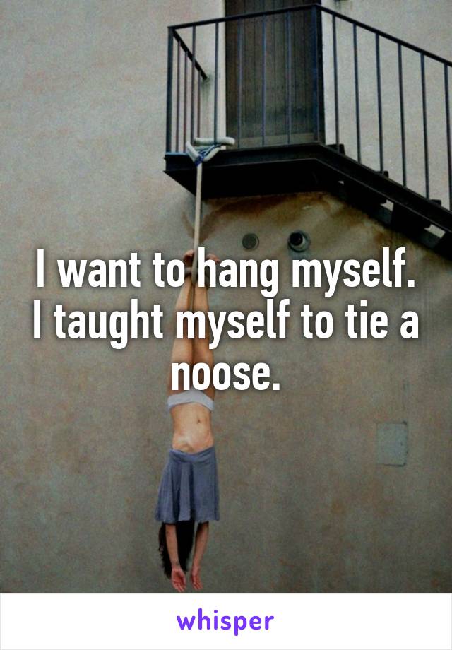 I want to hang myself. I taught myself to tie a noose.