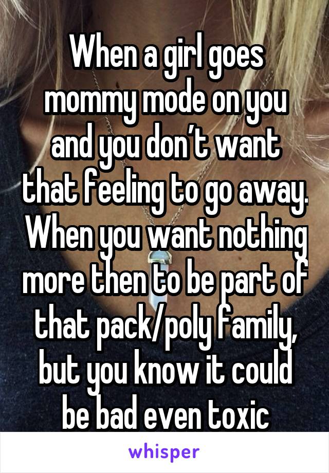 When a girl goes mommy mode on you and you don’t want that feeling to go away. When you want nothing more then to be part of that pack/poly family, but you know it could be bad even toxic