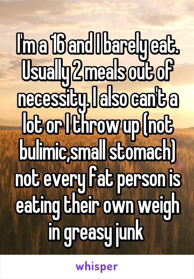 I'm a 16 and I barely eat. Usually 2 meals out of necessity. I also can't a lot or I throw up (not bulimic,small stomach) not every fat person is eating their own weigh in greasy junk 