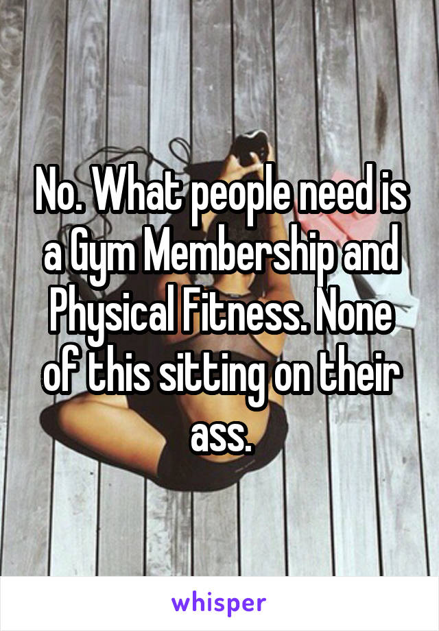 No. What people need is a Gym Membership and Physical Fitness. None of this sitting on their ass.