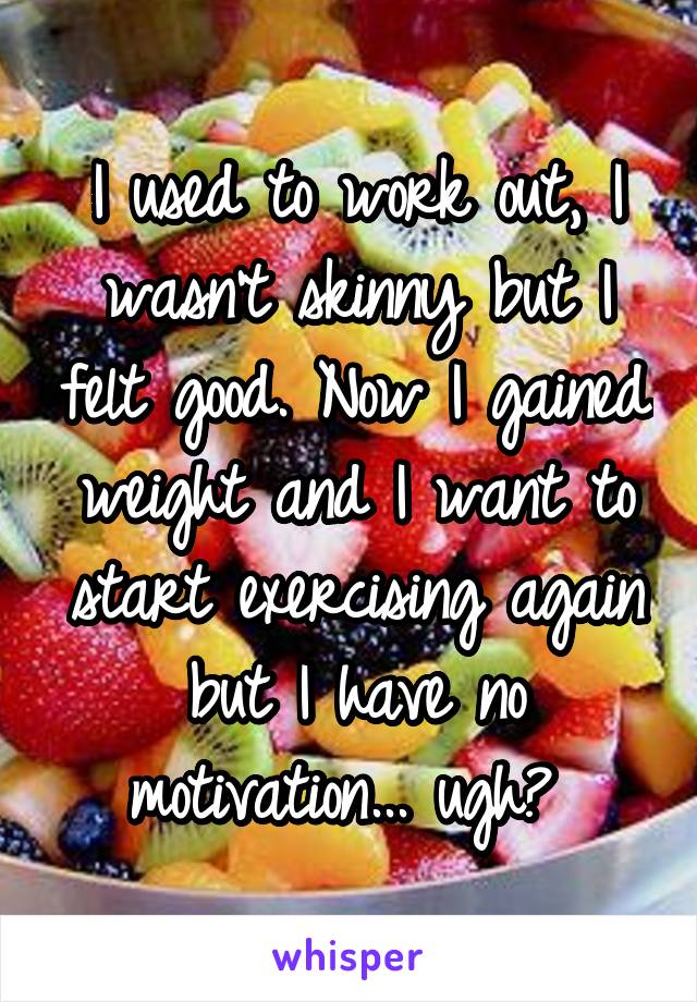 I used to work out, I wasn’t skinny but I felt good. Now I gained weight and I want to start exercising again but I have no motivation... ugh😑 