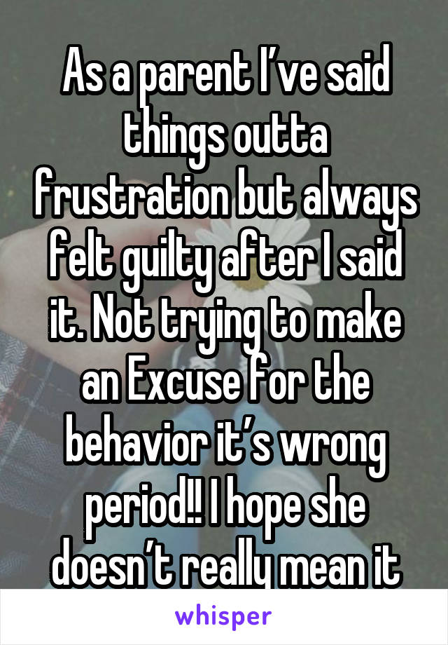 As a parent I’ve said things outta frustration but always felt guilty after I said it. Not trying to make an Excuse for the behavior it’s wrong period!! I hope she doesn’t really mean it