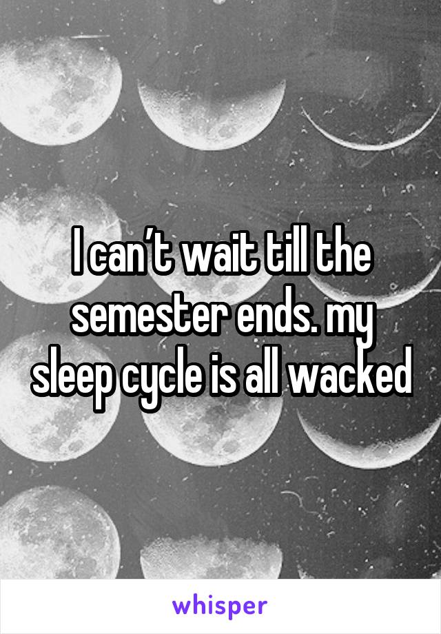 I can’t wait till the semester ends. my sleep cycle is all wacked