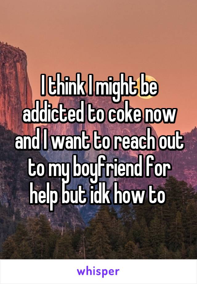 I think I might be addicted to coke now and I want to reach out to my boyfriend for help but idk how to 