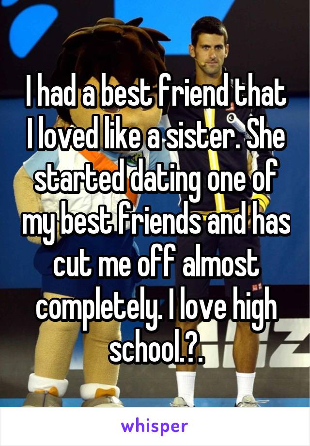 I had a best friend that I loved like a sister. She started dating one of my best friends and has cut me off almost completely. I love high school.🙃.