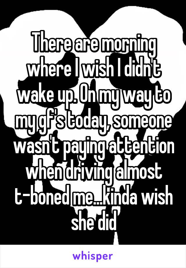 There are morning where I wish I didn't wake up. On my way to my gf's today, someone wasn't paying attention when driving almost t-boned me...kinda wish she did