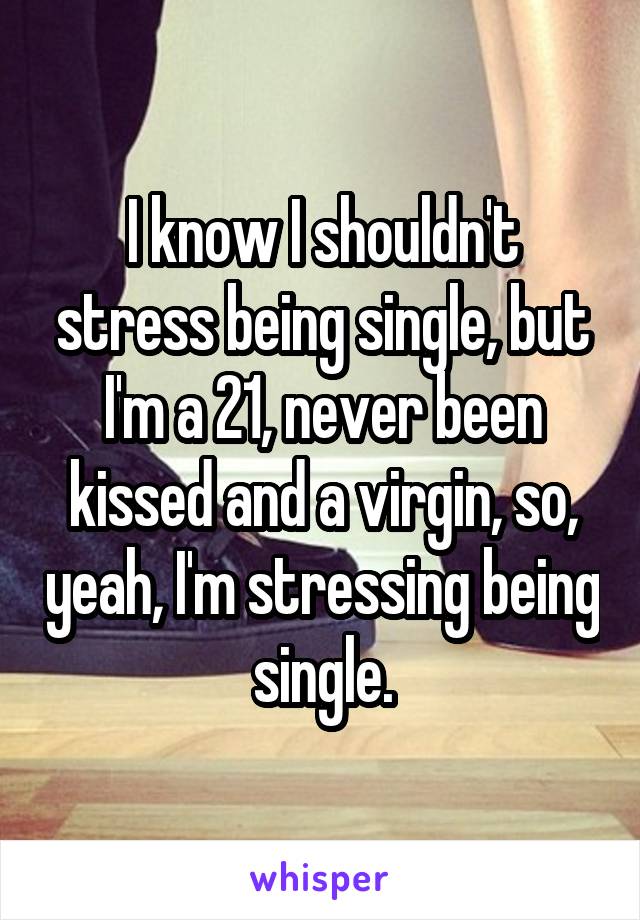 I know I shouldn't stress being single, but I'm a 21, never been kissed and a virgin, so, yeah, I'm stressing being single.