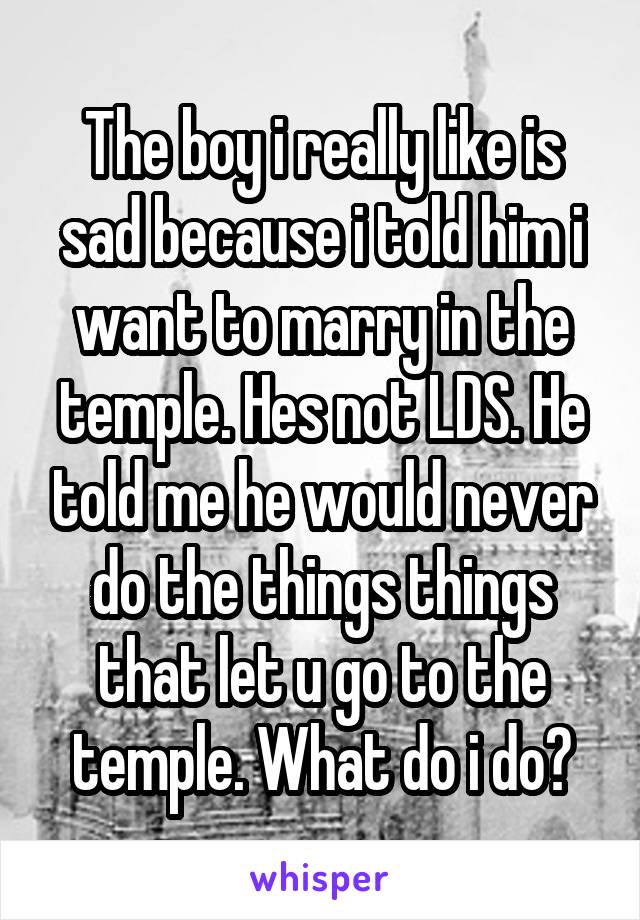 The boy i really like is sad because i told him i want to marry in the temple. Hes not LDS. He told me he would never do the things things that let u go to the temple. What do i do?