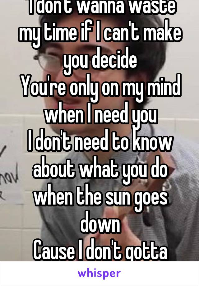 "I don't wanna waste my time if I can't make you decide
You're only on my mind when I need you
I don't need to know about what you do when the sun goes down
Cause I don't gotta know about nothing" 