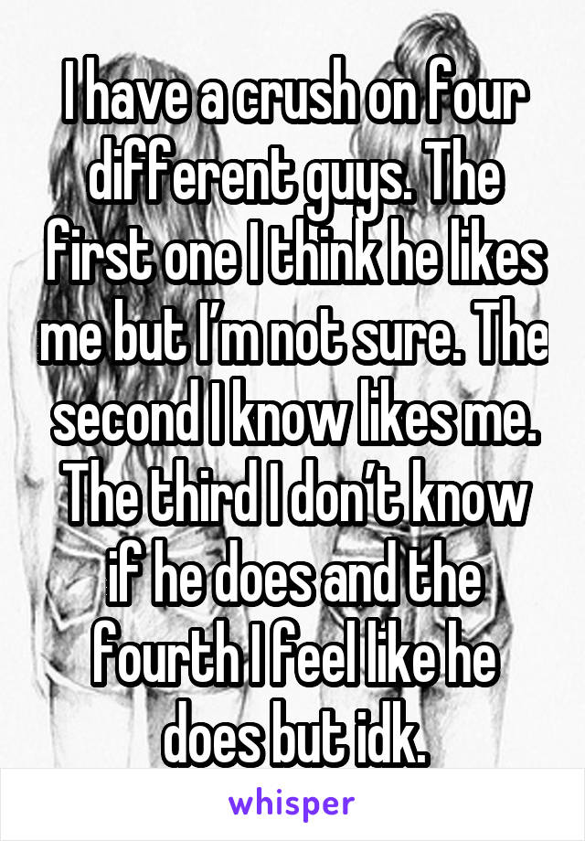 I have a crush on four different guys. The first one I think he likes me but I’m not sure. The second I know likes me. The third I don’t know if he does and the fourth I feel like he does but idk.