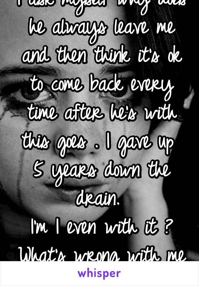 I ask myself why does he always leave me and then think it’s ok to come back every time after he’s with this goes . I gave up  5 years down the drain. 
I’m I even with it ? What’s wrong with me ? 