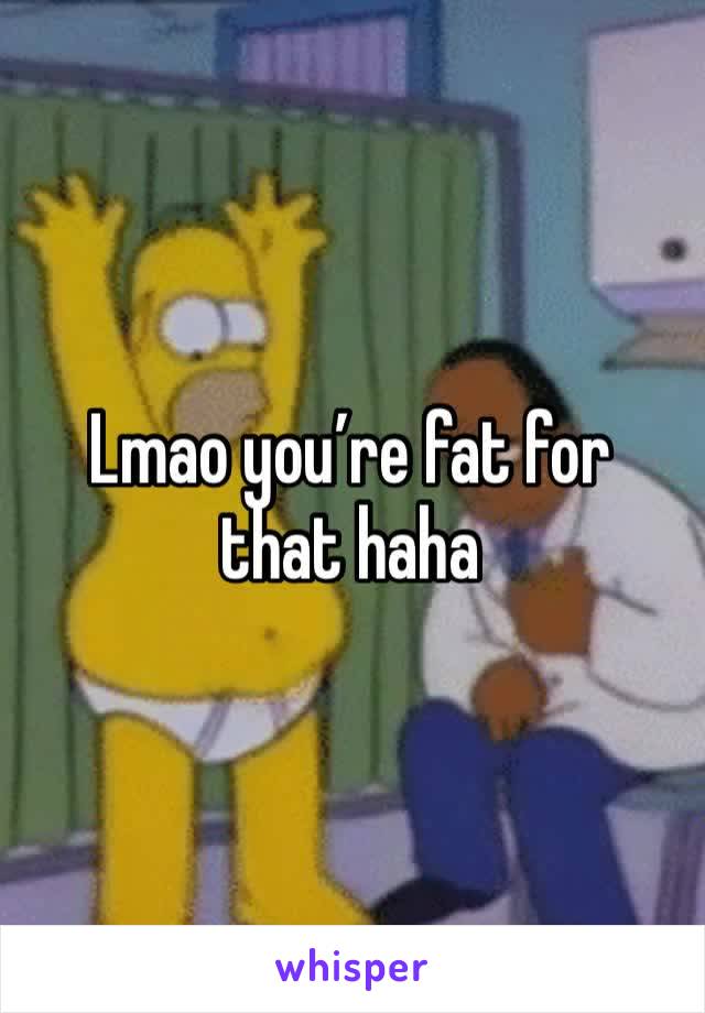 Lmao you’re fat for that haha