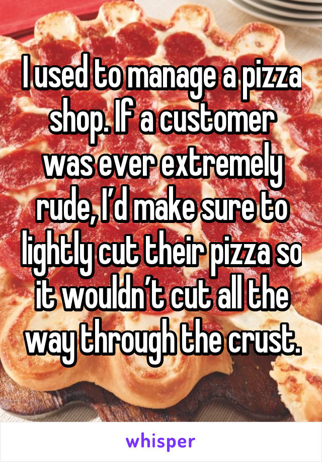 I used to manage a pizza shop. If a customer was ever extremely rude, I’d make sure to lightly cut their pizza so it wouldn’t cut all the way through the crust. 